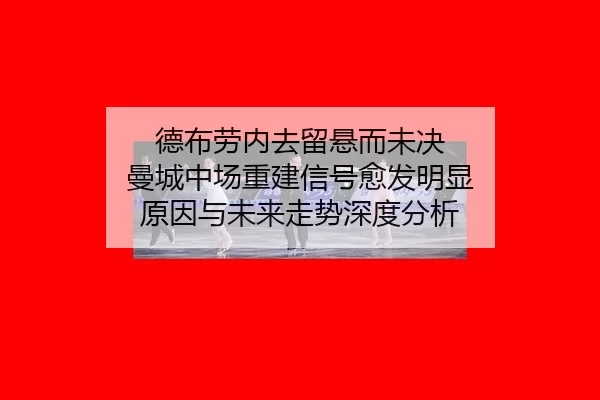 德布劳内去留悬而未决 曼城中场重建信号愈发明显 原因与未来走势深度分析