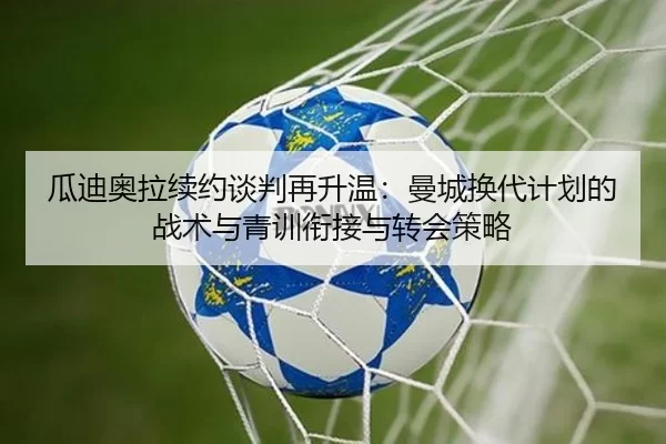 瓜迪奥拉续约谈判再升温：曼城换代计划的战术与青训衔接与转会策略