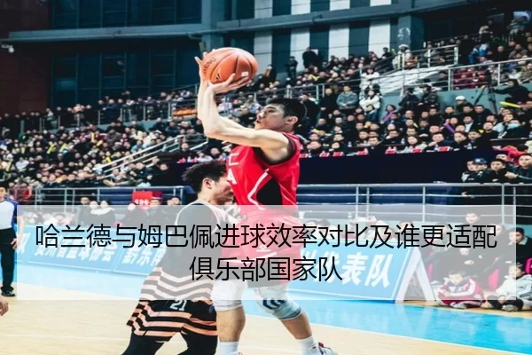 哈兰德与姆巴佩进球效率对比及谁更适配俱乐部国家队