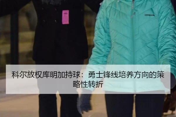 科尔放权库明加持球：勇士锋线培养方向的策略性转折