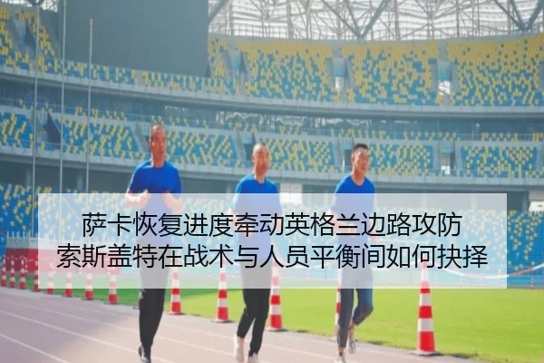 萨卡恢复进度牵动英格兰边路攻防 索斯盖特在战术与人员平衡间如何抉择