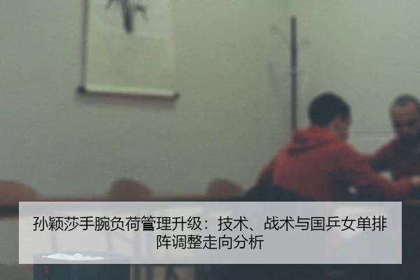 孙颖莎手腕负荷管理升级：技术、战术与国乒女单排阵调整走向分析