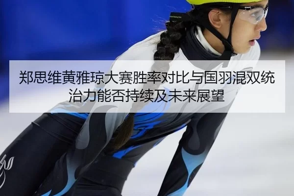 郑思维黄雅琼大赛胜率对比与国羽混双统治力能否持续及未来展望