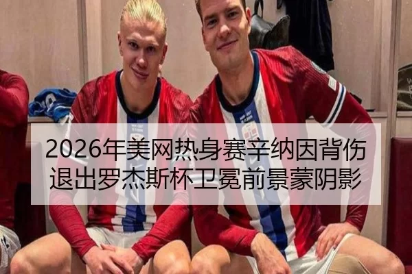2026年美网热身赛辛纳因背伤退出罗杰斯杯卫冕前景蒙阴影